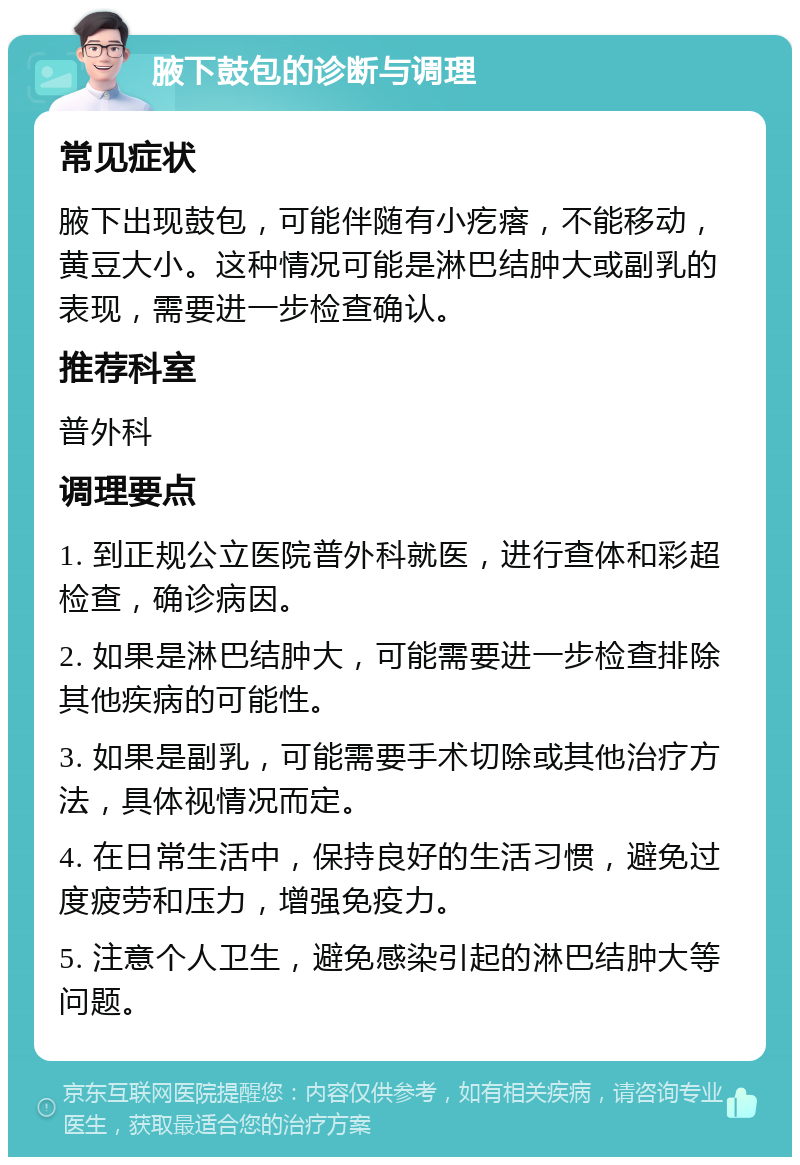 腋下鼓包的诊断与调理 常见症状 腋下出现鼓包，可能伴随有小疙瘩，不能移动，黄豆大小。这种情况可能是淋巴结肿大或副乳的表现，需要进一步检查确认。 推荐科室 普外科 调理要点 1. 到正规公立医院普外科就医，进行查体和彩超检查，确诊病因。 2. 如果是淋巴结肿大，可能需要进一步检查排除其他疾病的可能性。 3. 如果是副乳，可能需要手术切除或其他治疗方法，具体视情况而定。 4. 在日常生活中，保持良好的生活习惯，避免过度疲劳和压力，增强免疫力。 5. 注意个人卫生，避免感染引起的淋巴结肿大等问题。