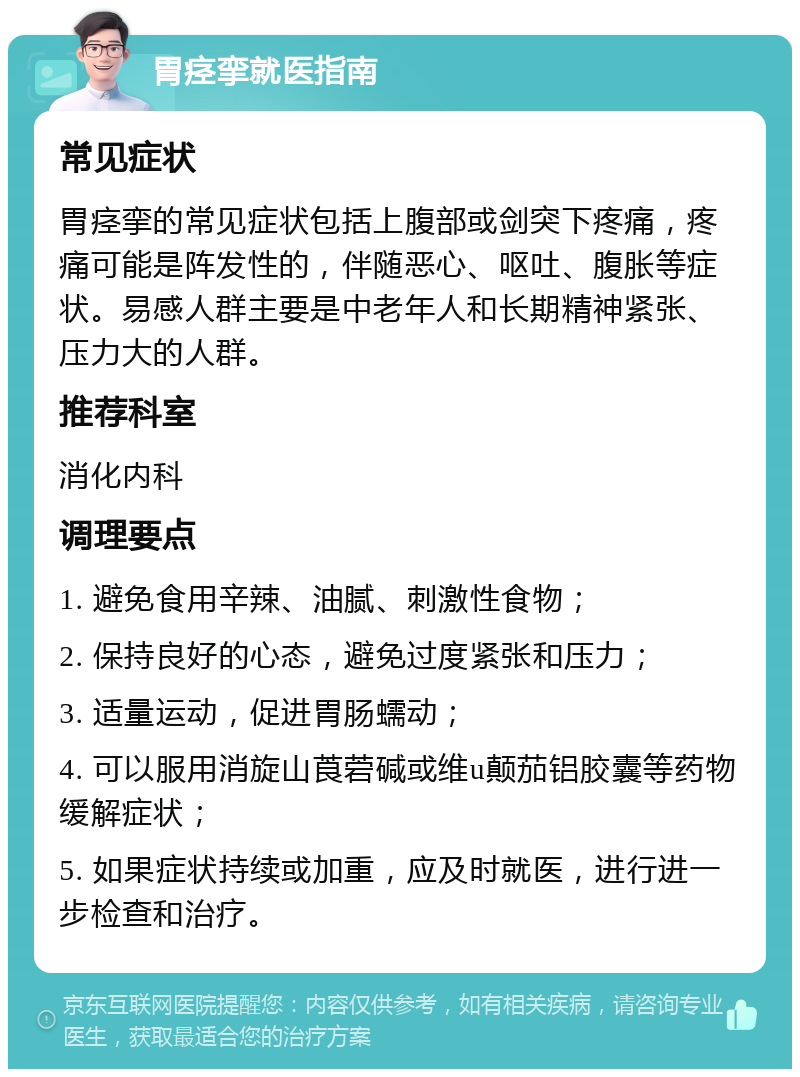 胃痉挛就医指南 常见症状 胃痉挛的常见症状包括上腹部或剑突下疼痛，疼痛可能是阵发性的，伴随恶心、呕吐、腹胀等症状。易感人群主要是中老年人和长期精神紧张、压力大的人群。 推荐科室 消化内科 调理要点 1. 避免食用辛辣、油腻、刺激性食物； 2. 保持良好的心态，避免过度紧张和压力； 3. 适量运动，促进胃肠蠕动； 4. 可以服用消旋山莨菪碱或维u颠茄铝胶囊等药物缓解症状； 5. 如果症状持续或加重，应及时就医，进行进一步检查和治疗。