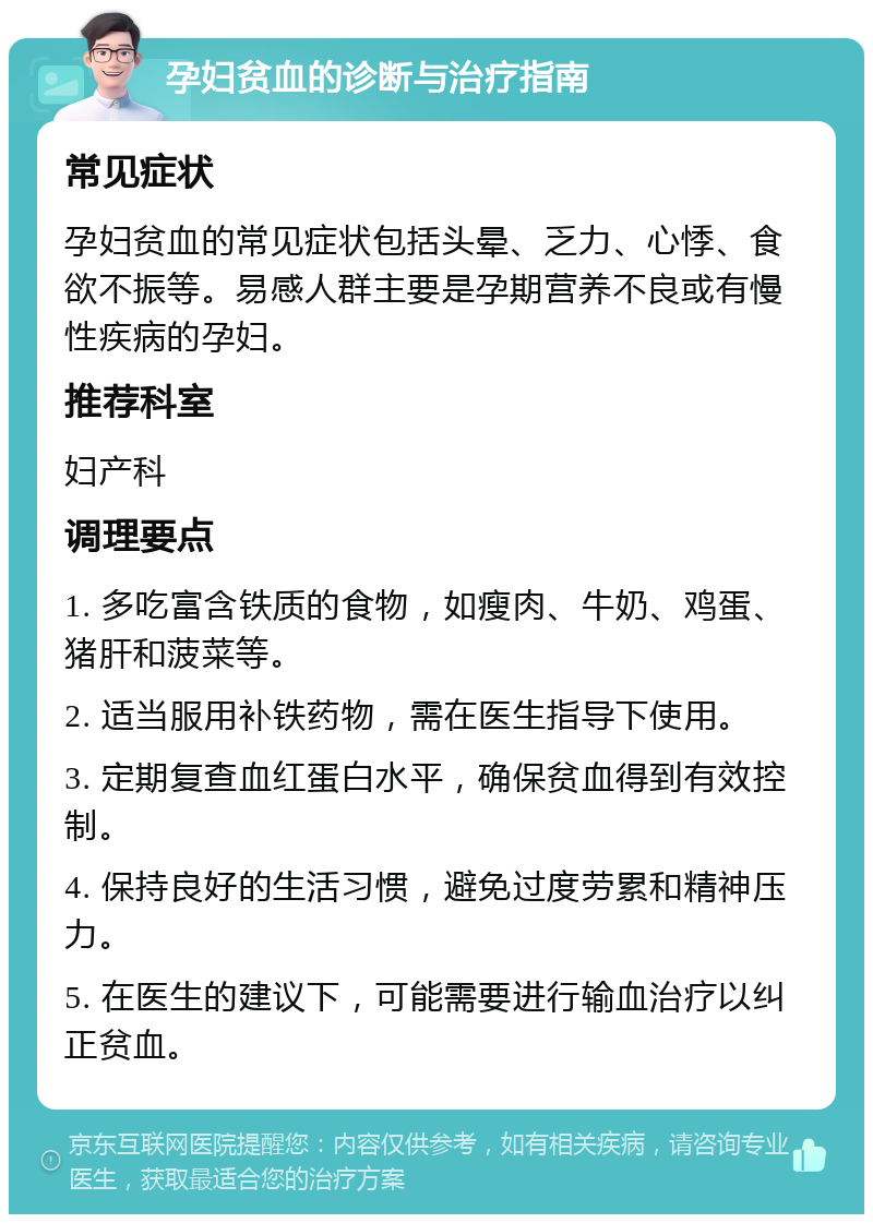 孕妇贫血的诊断与治疗指南 常见症状 孕妇贫血的常见症状包括头晕、乏力、心悸、食欲不振等。易感人群主要是孕期营养不良或有慢性疾病的孕妇。 推荐科室 妇产科 调理要点 1. 多吃富含铁质的食物，如瘦肉、牛奶、鸡蛋、猪肝和菠菜等。 2. 适当服用补铁药物，需在医生指导下使用。 3. 定期复查血红蛋白水平，确保贫血得到有效控制。 4. 保持良好的生活习惯，避免过度劳累和精神压力。 5. 在医生的建议下，可能需要进行输血治疗以纠正贫血。