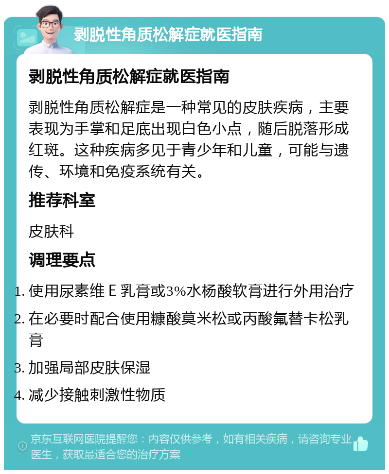 剥脱性角质松解症就医指南 剥脱性角质松解症就医指南 剥脱性角质松解症是一种常见的皮肤疾病，主要表现为手掌和足底出现白色小点，随后脱落形成红斑。这种疾病多见于青少年和儿童，可能与遗传、环境和免疫系统有关。 推荐科室 皮肤科 调理要点 使用尿素维Ｅ乳膏或3%水杨酸软膏进行外用治疗 在必要时配合使用糠酸莫米松或丙酸氟替卡松乳膏 加强局部皮肤保湿 减少接触刺激性物质