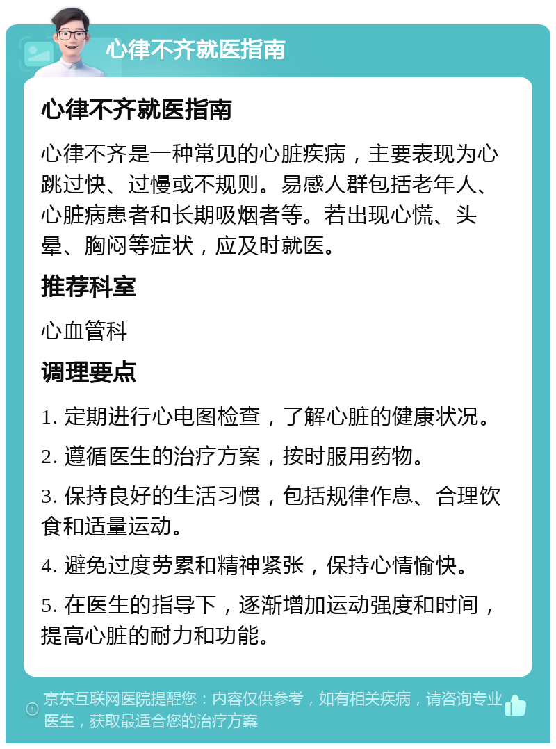 心律不齐就医指南 心律不齐就医指南 心律不齐是一种常见的心脏疾病，主要表现为心跳过快、过慢或不规则。易感人群包括老年人、心脏病患者和长期吸烟者等。若出现心慌、头晕、胸闷等症状，应及时就医。 推荐科室 心血管科 调理要点 1. 定期进行心电图检查，了解心脏的健康状况。 2. 遵循医生的治疗方案，按时服用药物。 3. 保持良好的生活习惯，包括规律作息、合理饮食和适量运动。 4. 避免过度劳累和精神紧张，保持心情愉快。 5. 在医生的指导下，逐渐增加运动强度和时间，提高心脏的耐力和功能。