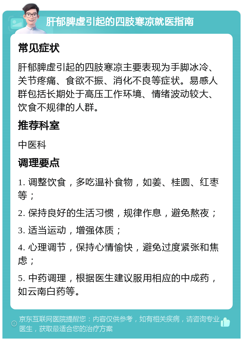 肝郁脾虚引起的四肢寒凉就医指南 常见症状 肝郁脾虚引起的四肢寒凉主要表现为手脚冰冷、关节疼痛、食欲不振、消化不良等症状。易感人群包括长期处于高压工作环境、情绪波动较大、饮食不规律的人群。 推荐科室 中医科 调理要点 1. 调整饮食，多吃温补食物，如姜、桂圆、红枣等； 2. 保持良好的生活习惯，规律作息，避免熬夜； 3. 适当运动，增强体质； 4. 心理调节，保持心情愉快，避免过度紧张和焦虑； 5. 中药调理，根据医生建议服用相应的中成药，如云南白药等。