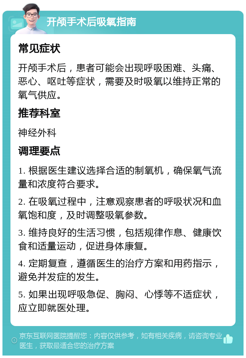 开颅手术后吸氧指南 常见症状 开颅手术后，患者可能会出现呼吸困难、头痛、恶心、呕吐等症状，需要及时吸氧以维持正常的氧气供应。 推荐科室 神经外科 调理要点 1. 根据医生建议选择合适的制氧机，确保氧气流量和浓度符合要求。 2. 在吸氧过程中，注意观察患者的呼吸状况和血氧饱和度，及时调整吸氧参数。 3. 维持良好的生活习惯，包括规律作息、健康饮食和适量运动，促进身体康复。 4. 定期复查，遵循医生的治疗方案和用药指示，避免并发症的发生。 5. 如果出现呼吸急促、胸闷、心悸等不适症状，应立即就医处理。