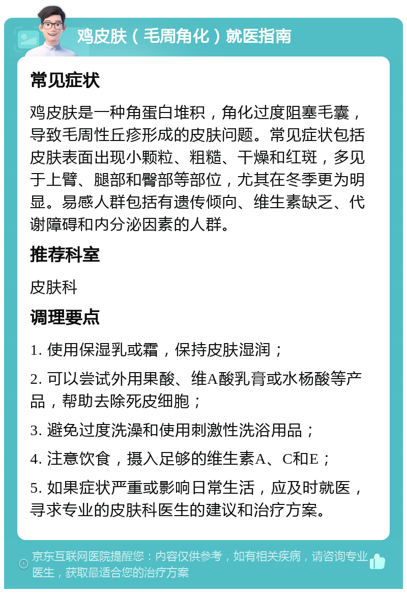 鸡皮肤（毛周角化）就医指南 常见症状 鸡皮肤是一种角蛋白堆积，角化过度阻塞毛囊，导致毛周性丘疹形成的皮肤问题。常见症状包括皮肤表面出现小颗粒、粗糙、干燥和红斑，多见于上臂、腿部和臀部等部位，尤其在冬季更为明显。易感人群包括有遗传倾向、维生素缺乏、代谢障碍和内分泌因素的人群。 推荐科室 皮肤科 调理要点 1. 使用保湿乳或霜，保持皮肤湿润； 2. 可以尝试外用果酸、维A酸乳膏或水杨酸等产品，帮助去除死皮细胞； 3. 避免过度洗澡和使用刺激性洗浴用品； 4. 注意饮食，摄入足够的维生素A、C和E； 5. 如果症状严重或影响日常生活，应及时就医，寻求专业的皮肤科医生的建议和治疗方案。