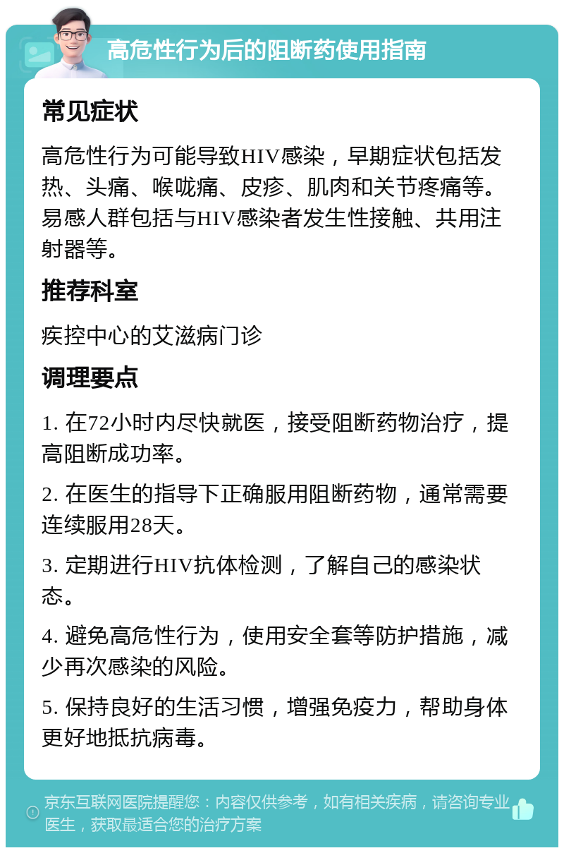 高危性行为后的阻断药使用指南 常见症状 高危性行为可能导致HIV感染，早期症状包括发热、头痛、喉咙痛、皮疹、肌肉和关节疼痛等。易感人群包括与HIV感染者发生性接触、共用注射器等。 推荐科室 疾控中心的艾滋病门诊 调理要点 1. 在72小时内尽快就医，接受阻断药物治疗，提高阻断成功率。 2. 在医生的指导下正确服用阻断药物，通常需要连续服用28天。 3. 定期进行HIV抗体检测，了解自己的感染状态。 4. 避免高危性行为，使用安全套等防护措施，减少再次感染的风险。 5. 保持良好的生活习惯，增强免疫力，帮助身体更好地抵抗病毒。