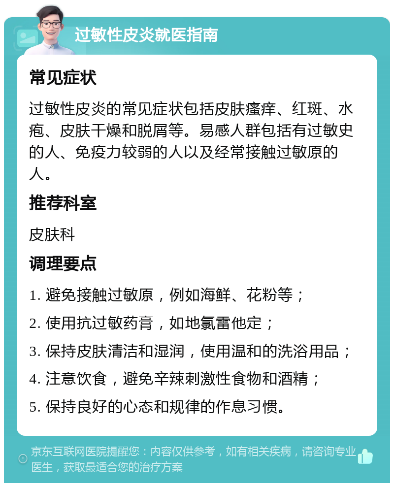 过敏性皮炎就医指南 常见症状 过敏性皮炎的常见症状包括皮肤瘙痒、红斑、水疱、皮肤干燥和脱屑等。易感人群包括有过敏史的人、免疫力较弱的人以及经常接触过敏原的人。 推荐科室 皮肤科 调理要点 1. 避免接触过敏原，例如海鲜、花粉等； 2. 使用抗过敏药膏，如地氯雷他定； 3. 保持皮肤清洁和湿润，使用温和的洗浴用品； 4. 注意饮食，避免辛辣刺激性食物和酒精； 5. 保持良好的心态和规律的作息习惯。