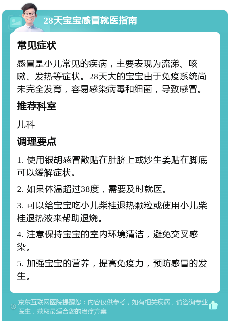 28天宝宝感冒就医指南 常见症状 感冒是小儿常见的疾病，主要表现为流涕、咳嗽、发热等症状。28天大的宝宝由于免疫系统尚未完全发育，容易感染病毒和细菌，导致感冒。 推荐科室 儿科 调理要点 1. 使用银胡感冒散贴在肚脐上或炒生姜贴在脚底可以缓解症状。 2. 如果体温超过38度，需要及时就医。 3. 可以给宝宝吃小儿柴桂退热颗粒或使用小儿柴桂退热液来帮助退烧。 4. 注意保持宝宝的室内环境清洁，避免交叉感染。 5. 加强宝宝的营养，提高免疫力，预防感冒的发生。