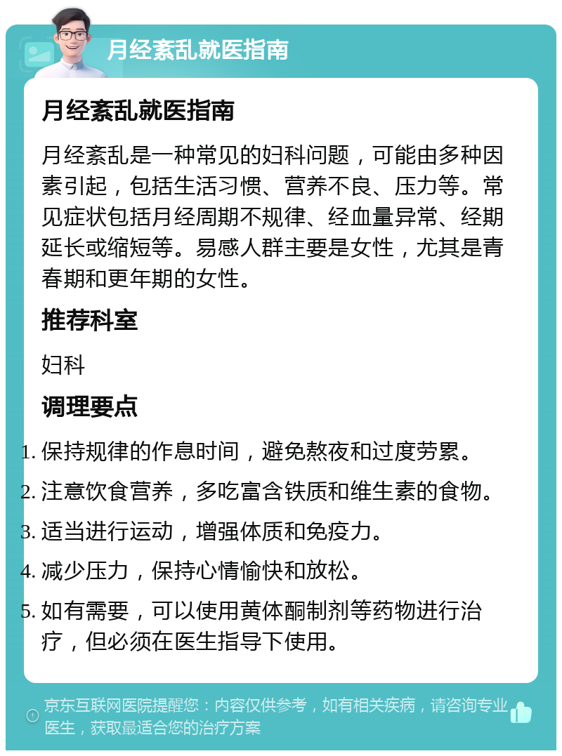 月经紊乱就医指南 月经紊乱就医指南 月经紊乱是一种常见的妇科问题，可能由多种因素引起，包括生活习惯、营养不良、压力等。常见症状包括月经周期不规律、经血量异常、经期延长或缩短等。易感人群主要是女性，尤其是青春期和更年期的女性。 推荐科室 妇科 调理要点 保持规律的作息时间，避免熬夜和过度劳累。 注意饮食营养，多吃富含铁质和维生素的食物。 适当进行运动，增强体质和免疫力。 减少压力，保持心情愉快和放松。 如有需要，可以使用黄体酮制剂等药物进行治疗，但必须在医生指导下使用。