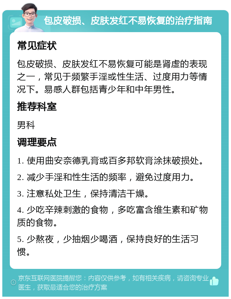 包皮破损、皮肤发红不易恢复的治疗指南 常见症状 包皮破损、皮肤发红不易恢复可能是肾虚的表现之一，常见于频繁手淫或性生活、过度用力等情况下。易感人群包括青少年和中年男性。 推荐科室 男科 调理要点 1. 使用曲安奈德乳膏或百多邦软膏涂抹破损处。 2. 减少手淫和性生活的频率，避免过度用力。 3. 注意私处卫生，保持清洁干燥。 4. 少吃辛辣刺激的食物，多吃富含维生素和矿物质的食物。 5. 少熬夜，少抽烟少喝酒，保持良好的生活习惯。