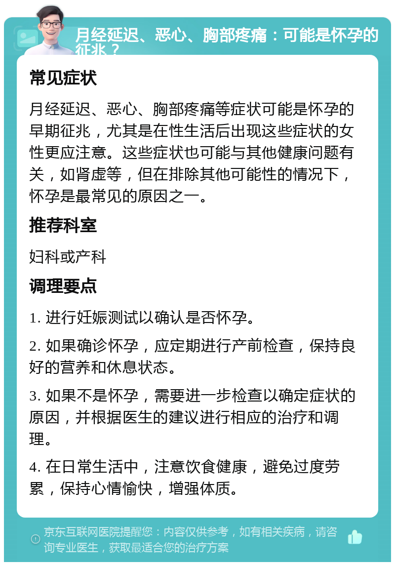 月经延迟、恶心、胸部疼痛：可能是怀孕的征兆？ 常见症状 月经延迟、恶心、胸部疼痛等症状可能是怀孕的早期征兆，尤其是在性生活后出现这些症状的女性更应注意。这些症状也可能与其他健康问题有关，如肾虚等，但在排除其他可能性的情况下，怀孕是最常见的原因之一。 推荐科室 妇科或产科 调理要点 1. 进行妊娠测试以确认是否怀孕。 2. 如果确诊怀孕，应定期进行产前检查，保持良好的营养和休息状态。 3. 如果不是怀孕，需要进一步检查以确定症状的原因，并根据医生的建议进行相应的治疗和调理。 4. 在日常生活中，注意饮食健康，避免过度劳累，保持心情愉快，增强体质。