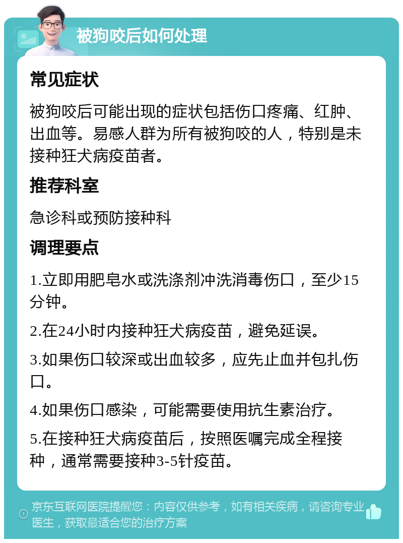 被狗咬后如何处理 常见症状 被狗咬后可能出现的症状包括伤口疼痛、红肿、出血等。易感人群为所有被狗咬的人，特别是未接种狂犬病疫苗者。 推荐科室 急诊科或预防接种科 调理要点 1.立即用肥皂水或洗涤剂冲洗消毒伤口，至少15分钟。 2.在24小时内接种狂犬病疫苗，避免延误。 3.如果伤口较深或出血较多，应先止血并包扎伤口。 4.如果伤口感染，可能需要使用抗生素治疗。 5.在接种狂犬病疫苗后，按照医嘱完成全程接种，通常需要接种3-5针疫苗。