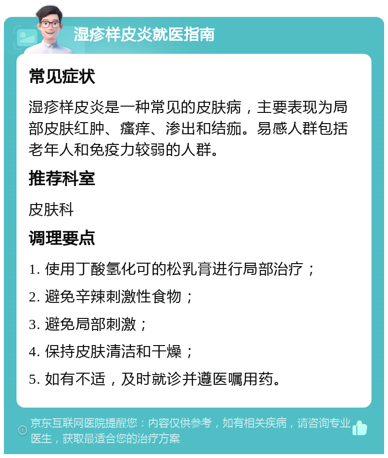 湿疹样皮炎就医指南 常见症状 湿疹样皮炎是一种常见的皮肤病，主要表现为局部皮肤红肿、瘙痒、渗出和结痂。易感人群包括老年人和免疫力较弱的人群。 推荐科室 皮肤科 调理要点 1. 使用丁酸氢化可的松乳膏进行局部治疗； 2. 避免辛辣刺激性食物； 3. 避免局部刺激； 4. 保持皮肤清洁和干燥； 5. 如有不适，及时就诊并遵医嘱用药。