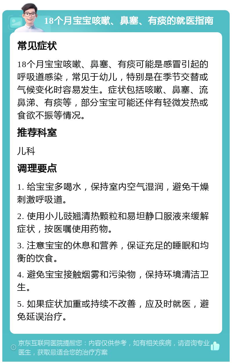 18个月宝宝咳嗽、鼻塞、有痰的就医指南 常见症状 18个月宝宝咳嗽、鼻塞、有痰可能是感冒引起的呼吸道感染，常见于幼儿，特别是在季节交替或气候变化时容易发生。症状包括咳嗽、鼻塞、流鼻涕、有痰等，部分宝宝可能还伴有轻微发热或食欲不振等情况。 推荐科室 儿科 调理要点 1. 给宝宝多喝水，保持室内空气湿润，避免干燥刺激呼吸道。 2. 使用小儿豉翘清热颗粒和易坦静口服液来缓解症状，按医嘱使用药物。 3. 注意宝宝的休息和营养，保证充足的睡眠和均衡的饮食。 4. 避免宝宝接触烟雾和污染物，保持环境清洁卫生。 5. 如果症状加重或持续不改善，应及时就医，避免延误治疗。