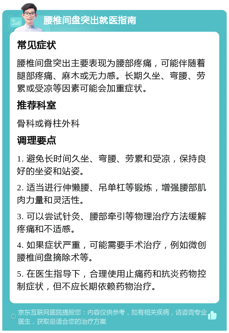 腰椎间盘突出就医指南 常见症状 腰椎间盘突出主要表现为腰部疼痛，可能伴随着腿部疼痛、麻木或无力感。长期久坐、弯腰、劳累或受凉等因素可能会加重症状。 推荐科室 骨科或脊柱外科 调理要点 1. 避免长时间久坐、弯腰、劳累和受凉，保持良好的坐姿和站姿。 2. 适当进行伸懒腰、吊单杠等锻炼，增强腰部肌肉力量和灵活性。 3. 可以尝试针灸、腰部牵引等物理治疗方法缓解疼痛和不适感。 4. 如果症状严重，可能需要手术治疗，例如微创腰椎间盘摘除术等。 5. 在医生指导下，合理使用止痛药和抗炎药物控制症状，但不应长期依赖药物治疗。