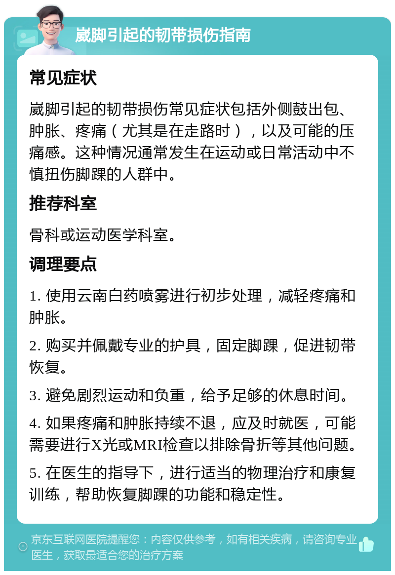 崴脚引起的韧带损伤指南 常见症状 崴脚引起的韧带损伤常见症状包括外侧鼓出包、肿胀、疼痛（尤其是在走路时），以及可能的压痛感。这种情况通常发生在运动或日常活动中不慎扭伤脚踝的人群中。 推荐科室 骨科或运动医学科室。 调理要点 1. 使用云南白药喷雾进行初步处理，减轻疼痛和肿胀。 2. 购买并佩戴专业的护具，固定脚踝，促进韧带恢复。 3. 避免剧烈运动和负重，给予足够的休息时间。 4. 如果疼痛和肿胀持续不退，应及时就医，可能需要进行X光或MRI检查以排除骨折等其他问题。 5. 在医生的指导下，进行适当的物理治疗和康复训练，帮助恢复脚踝的功能和稳定性。