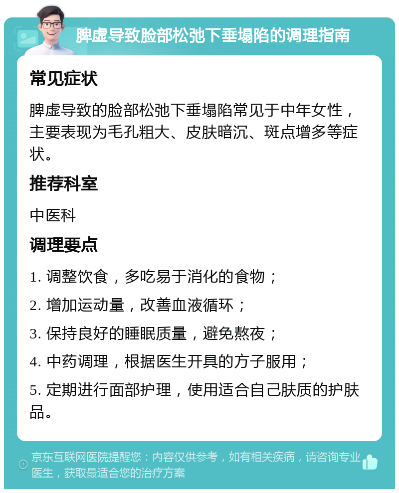 脾虚导致脸部松弛下垂塌陷的调理指南 常见症状 脾虚导致的脸部松弛下垂塌陷常见于中年女性，主要表现为毛孔粗大、皮肤暗沉、斑点增多等症状。 推荐科室 中医科 调理要点 1. 调整饮食，多吃易于消化的食物； 2. 增加运动量，改善血液循环； 3. 保持良好的睡眠质量，避免熬夜； 4. 中药调理，根据医生开具的方子服用； 5. 定期进行面部护理，使用适合自己肤质的护肤品。