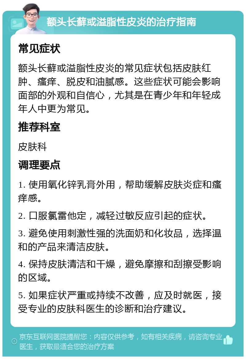 额头长藓或溢脂性皮炎的治疗指南 常见症状 额头长藓或溢脂性皮炎的常见症状包括皮肤红肿、瘙痒、脱皮和油腻感。这些症状可能会影响面部的外观和自信心，尤其是在青少年和年轻成年人中更为常见。 推荐科室 皮肤科 调理要点 1. 使用氧化锌乳膏外用，帮助缓解皮肤炎症和瘙痒感。 2. 口服氯雷他定，减轻过敏反应引起的症状。 3. 避免使用刺激性强的洗面奶和化妆品，选择温和的产品来清洁皮肤。 4. 保持皮肤清洁和干燥，避免摩擦和刮擦受影响的区域。 5. 如果症状严重或持续不改善，应及时就医，接受专业的皮肤科医生的诊断和治疗建议。