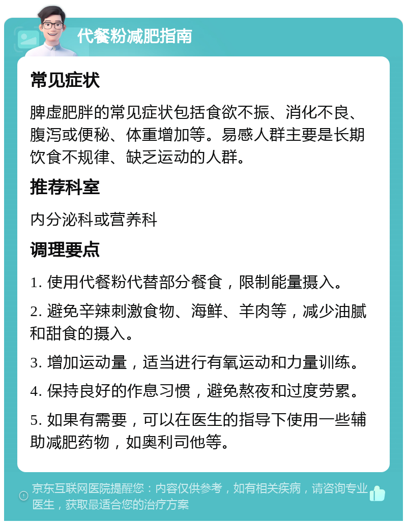 代餐粉减肥指南 常见症状 脾虚肥胖的常见症状包括食欲不振、消化不良、腹泻或便秘、体重增加等。易感人群主要是长期饮食不规律、缺乏运动的人群。 推荐科室 内分泌科或营养科 调理要点 1. 使用代餐粉代替部分餐食，限制能量摄入。 2. 避免辛辣刺激食物、海鲜、羊肉等，减少油腻和甜食的摄入。 3. 增加运动量，适当进行有氧运动和力量训练。 4. 保持良好的作息习惯，避免熬夜和过度劳累。 5. 如果有需要，可以在医生的指导下使用一些辅助减肥药物，如奥利司他等。