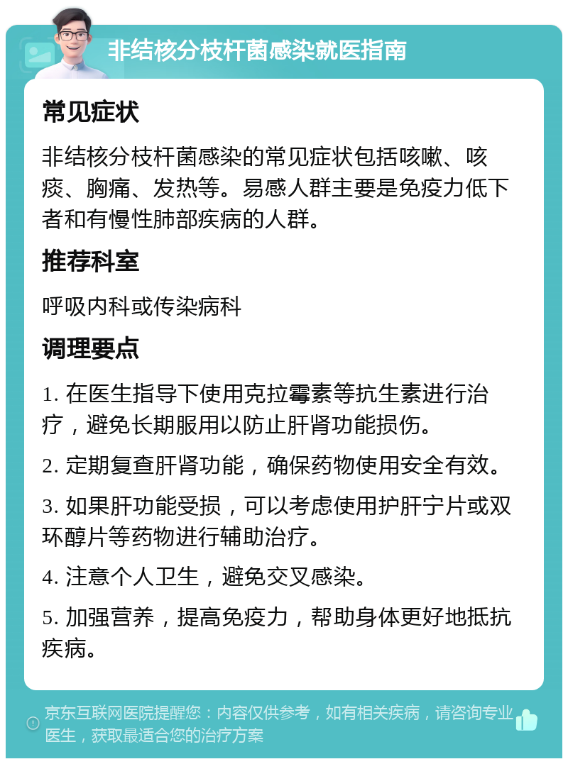 非结核分枝杆菌感染就医指南 常见症状 非结核分枝杆菌感染的常见症状包括咳嗽、咳痰、胸痛、发热等。易感人群主要是免疫力低下者和有慢性肺部疾病的人群。 推荐科室 呼吸内科或传染病科 调理要点 1. 在医生指导下使用克拉霉素等抗生素进行治疗，避免长期服用以防止肝肾功能损伤。 2. 定期复查肝肾功能，确保药物使用安全有效。 3. 如果肝功能受损，可以考虑使用护肝宁片或双环醇片等药物进行辅助治疗。 4. 注意个人卫生，避免交叉感染。 5. 加强营养，提高免疫力，帮助身体更好地抵抗疾病。