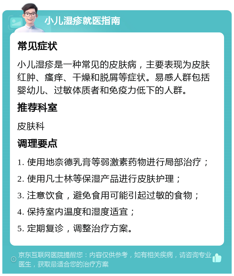 小儿湿疹就医指南 常见症状 小儿湿疹是一种常见的皮肤病，主要表现为皮肤红肿、瘙痒、干燥和脱屑等症状。易感人群包括婴幼儿、过敏体质者和免疫力低下的人群。 推荐科室 皮肤科 调理要点 1. 使用地奈德乳膏等弱激素药物进行局部治疗； 2. 使用凡士林等保湿产品进行皮肤护理； 3. 注意饮食，避免食用可能引起过敏的食物； 4. 保持室内温度和湿度适宜； 5. 定期复诊，调整治疗方案。