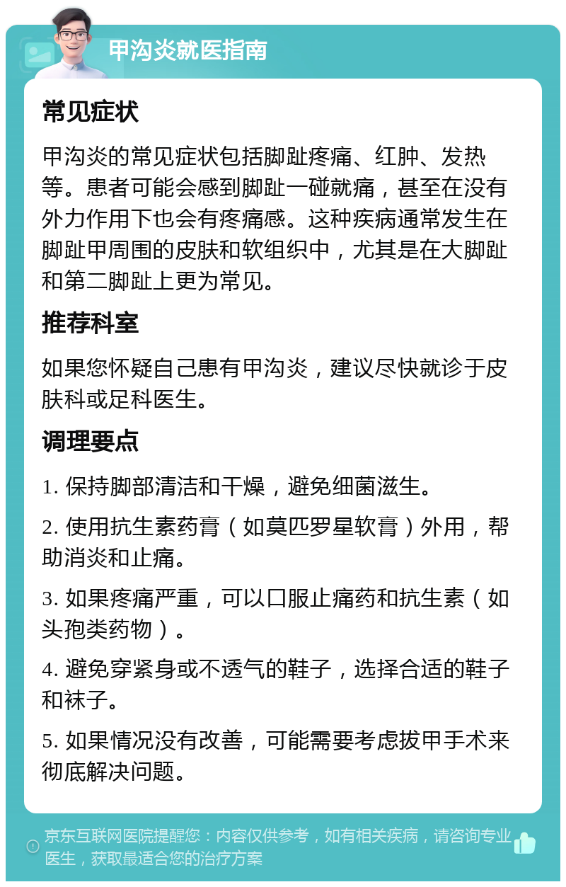 甲沟炎就医指南 常见症状 甲沟炎的常见症状包括脚趾疼痛、红肿、发热等。患者可能会感到脚趾一碰就痛，甚至在没有外力作用下也会有疼痛感。这种疾病通常发生在脚趾甲周围的皮肤和软组织中，尤其是在大脚趾和第二脚趾上更为常见。 推荐科室 如果您怀疑自己患有甲沟炎，建议尽快就诊于皮肤科或足科医生。 调理要点 1. 保持脚部清洁和干燥，避免细菌滋生。 2. 使用抗生素药膏（如莫匹罗星软膏）外用，帮助消炎和止痛。 3. 如果疼痛严重，可以口服止痛药和抗生素（如头孢类药物）。 4. 避免穿紧身或不透气的鞋子，选择合适的鞋子和袜子。 5. 如果情况没有改善，可能需要考虑拔甲手术来彻底解决问题。