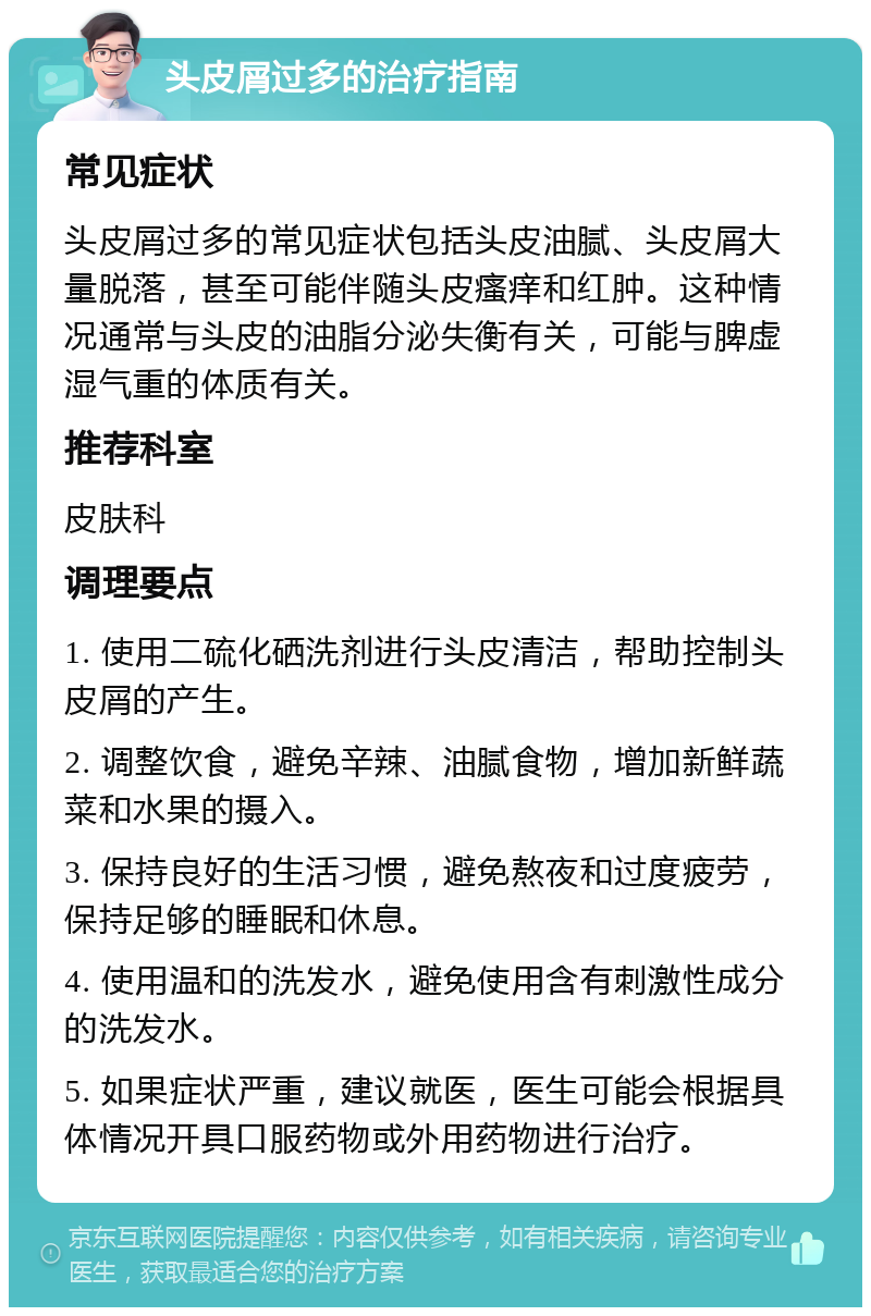 头皮屑过多的治疗指南 常见症状 头皮屑过多的常见症状包括头皮油腻、头皮屑大量脱落，甚至可能伴随头皮瘙痒和红肿。这种情况通常与头皮的油脂分泌失衡有关，可能与脾虚湿气重的体质有关。 推荐科室 皮肤科 调理要点 1. 使用二硫化硒洗剂进行头皮清洁，帮助控制头皮屑的产生。 2. 调整饮食，避免辛辣、油腻食物，增加新鲜蔬菜和水果的摄入。 3. 保持良好的生活习惯，避免熬夜和过度疲劳，保持足够的睡眠和休息。 4. 使用温和的洗发水，避免使用含有刺激性成分的洗发水。 5. 如果症状严重，建议就医，医生可能会根据具体情况开具口服药物或外用药物进行治疗。