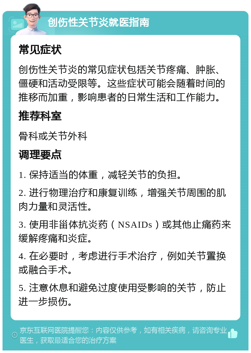 创伤性关节炎就医指南 常见症状 创伤性关节炎的常见症状包括关节疼痛、肿胀、僵硬和活动受限等。这些症状可能会随着时间的推移而加重，影响患者的日常生活和工作能力。 推荐科室 骨科或关节外科 调理要点 1. 保持适当的体重，减轻关节的负担。 2. 进行物理治疗和康复训练，增强关节周围的肌肉力量和灵活性。 3. 使用非甾体抗炎药（NSAIDs）或其他止痛药来缓解疼痛和炎症。 4. 在必要时，考虑进行手术治疗，例如关节置换或融合手术。 5. 注意休息和避免过度使用受影响的关节，防止进一步损伤。