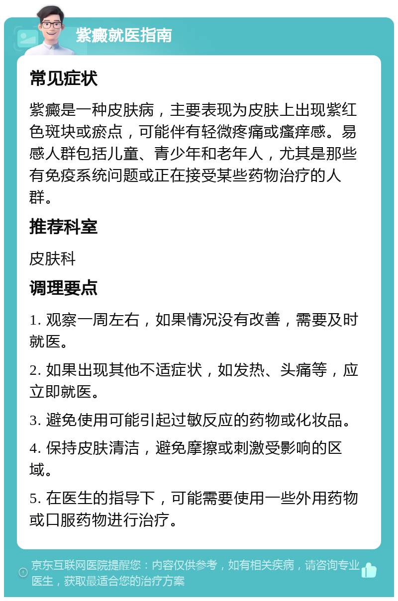 紫癜就医指南 常见症状 紫癜是一种皮肤病，主要表现为皮肤上出现紫红色斑块或瘀点，可能伴有轻微疼痛或瘙痒感。易感人群包括儿童、青少年和老年人，尤其是那些有免疫系统问题或正在接受某些药物治疗的人群。 推荐科室 皮肤科 调理要点 1. 观察一周左右，如果情况没有改善，需要及时就医。 2. 如果出现其他不适症状，如发热、头痛等，应立即就医。 3. 避免使用可能引起过敏反应的药物或化妆品。 4. 保持皮肤清洁，避免摩擦或刺激受影响的区域。 5. 在医生的指导下，可能需要使用一些外用药物或口服药物进行治疗。