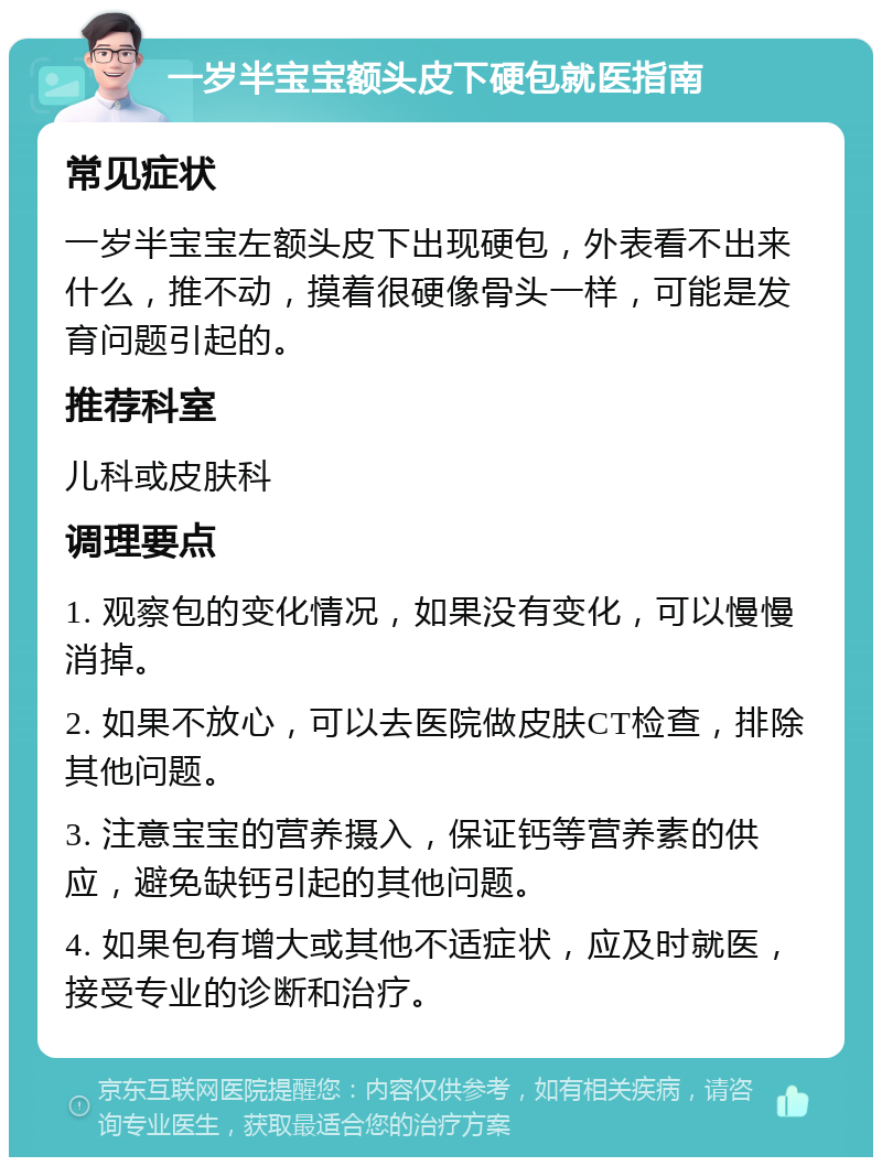 一岁半宝宝额头皮下硬包就医指南 常见症状 一岁半宝宝左额头皮下出现硬包，外表看不出来什么，推不动，摸着很硬像骨头一样，可能是发育问题引起的。 推荐科室 儿科或皮肤科 调理要点 1. 观察包的变化情况，如果没有变化，可以慢慢消掉。 2. 如果不放心，可以去医院做皮肤CT检查，排除其他问题。 3. 注意宝宝的营养摄入，保证钙等营养素的供应，避免缺钙引起的其他问题。 4. 如果包有增大或其他不适症状，应及时就医，接受专业的诊断和治疗。