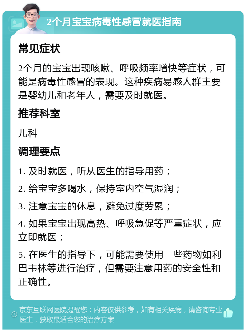 2个月宝宝病毒性感冒就医指南 常见症状 2个月的宝宝出现咳嗽、呼吸频率增快等症状，可能是病毒性感冒的表现。这种疾病易感人群主要是婴幼儿和老年人，需要及时就医。 推荐科室 儿科 调理要点 1. 及时就医，听从医生的指导用药； 2. 给宝宝多喝水，保持室内空气湿润； 3. 注意宝宝的休息，避免过度劳累； 4. 如果宝宝出现高热、呼吸急促等严重症状，应立即就医； 5. 在医生的指导下，可能需要使用一些药物如利巴韦林等进行治疗，但需要注意用药的安全性和正确性。