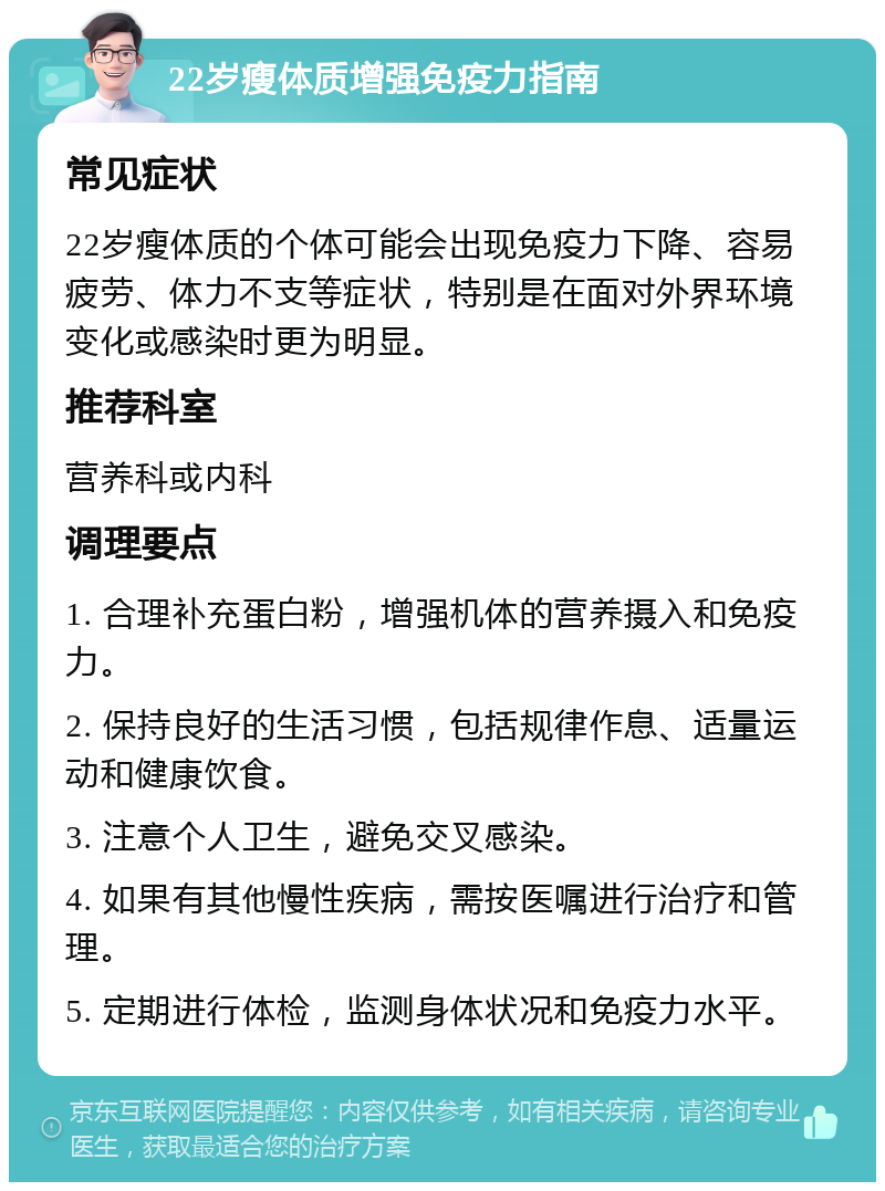 22岁瘦体质增强免疫力指南 常见症状 22岁瘦体质的个体可能会出现免疫力下降、容易疲劳、体力不支等症状，特别是在面对外界环境变化或感染时更为明显。 推荐科室 营养科或内科 调理要点 1. 合理补充蛋白粉，增强机体的营养摄入和免疫力。 2. 保持良好的生活习惯，包括规律作息、适量运动和健康饮食。 3. 注意个人卫生，避免交叉感染。 4. 如果有其他慢性疾病，需按医嘱进行治疗和管理。 5. 定期进行体检，监测身体状况和免疫力水平。