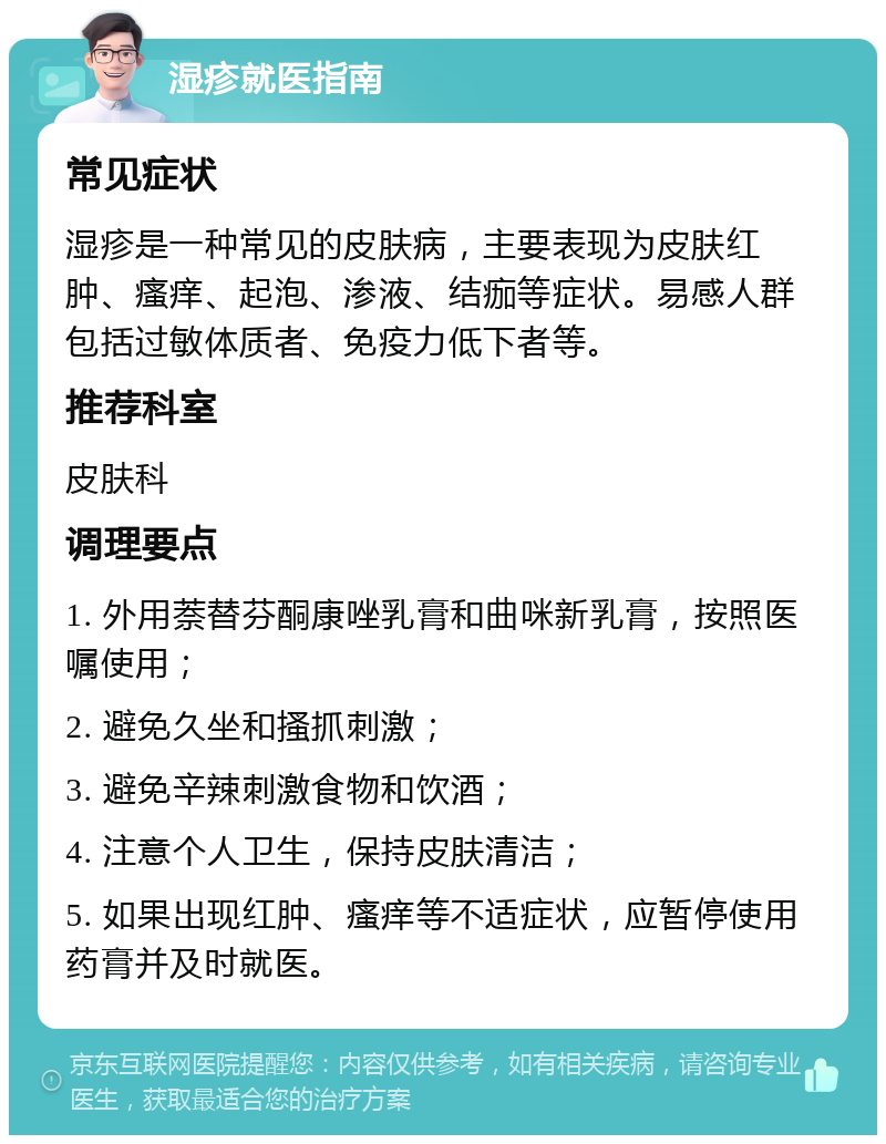 湿疹就医指南 常见症状 湿疹是一种常见的皮肤病，主要表现为皮肤红肿、瘙痒、起泡、渗液、结痂等症状。易感人群包括过敏体质者、免疫力低下者等。 推荐科室 皮肤科 调理要点 1. 外用萘替芬酮康唑乳膏和曲咪新乳膏，按照医嘱使用； 2. 避免久坐和搔抓刺激； 3. 避免辛辣刺激食物和饮酒； 4. 注意个人卫生，保持皮肤清洁； 5. 如果出现红肿、瘙痒等不适症状，应暂停使用药膏并及时就医。