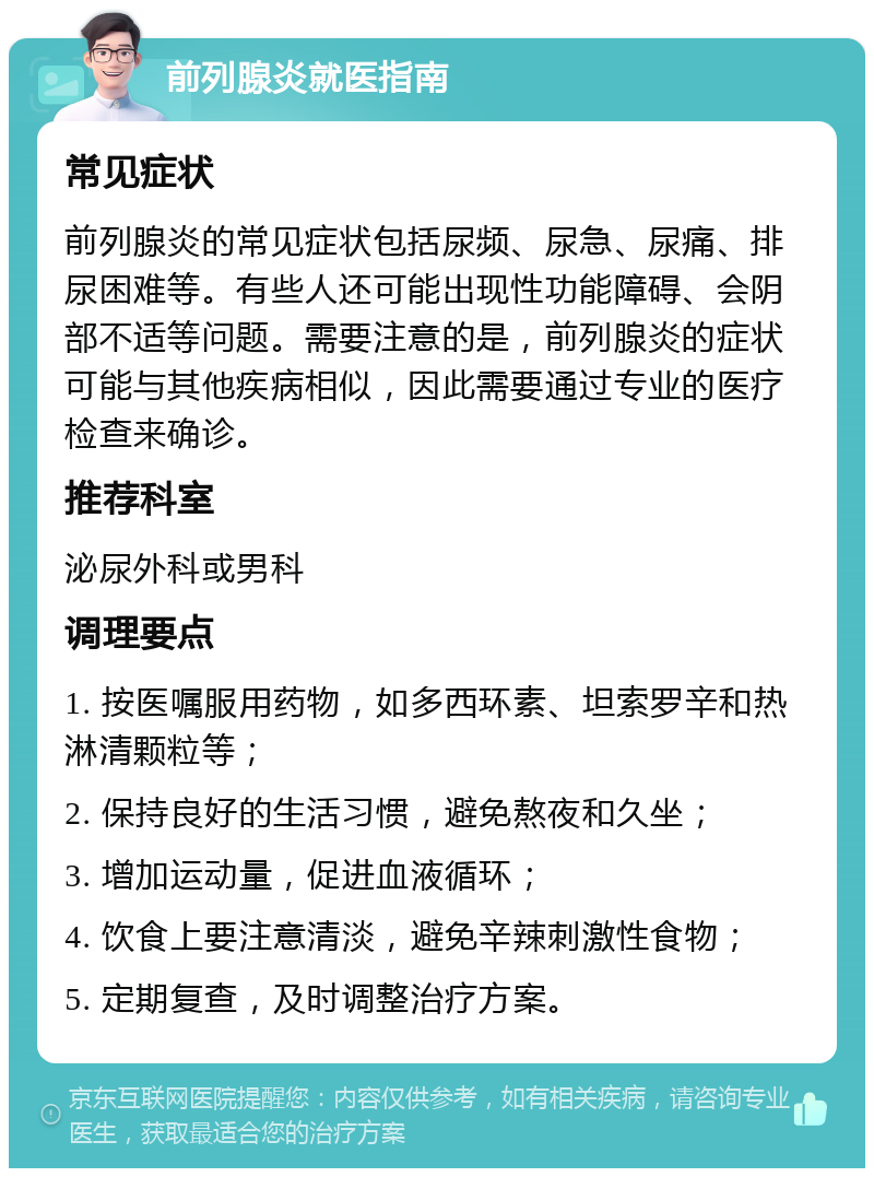 前列腺炎就医指南 常见症状 前列腺炎的常见症状包括尿频、尿急、尿痛、排尿困难等。有些人还可能出现性功能障碍、会阴部不适等问题。需要注意的是，前列腺炎的症状可能与其他疾病相似，因此需要通过专业的医疗检查来确诊。 推荐科室 泌尿外科或男科 调理要点 1. 按医嘱服用药物，如多西环素、坦索罗辛和热淋清颗粒等； 2. 保持良好的生活习惯，避免熬夜和久坐； 3. 增加运动量，促进血液循环； 4. 饮食上要注意清淡，避免辛辣刺激性食物； 5. 定期复查，及时调整治疗方案。