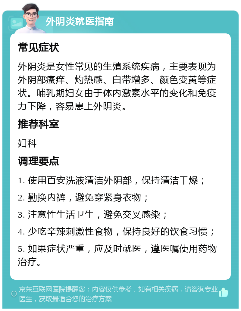 外阴炎就医指南 常见症状 外阴炎是女性常见的生殖系统疾病，主要表现为外阴部瘙痒、灼热感、白带增多、颜色变黄等症状。哺乳期妇女由于体内激素水平的变化和免疫力下降，容易患上外阴炎。 推荐科室 妇科 调理要点 1. 使用百安洗液清洁外阴部，保持清洁干燥； 2. 勤换内裤，避免穿紧身衣物； 3. 注意性生活卫生，避免交叉感染； 4. 少吃辛辣刺激性食物，保持良好的饮食习惯； 5. 如果症状严重，应及时就医，遵医嘱使用药物治疗。