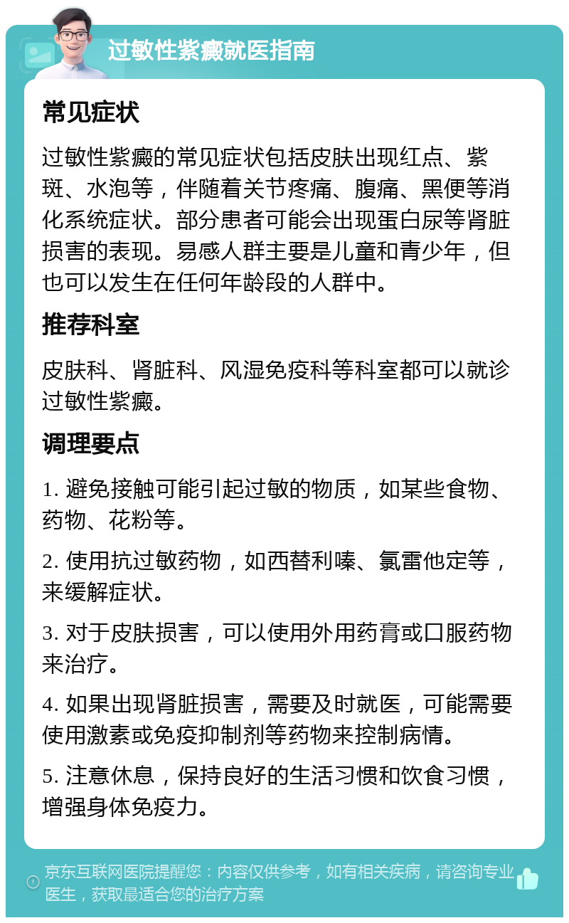 过敏性紫癜就医指南 常见症状 过敏性紫癜的常见症状包括皮肤出现红点、紫斑、水泡等，伴随着关节疼痛、腹痛、黑便等消化系统症状。部分患者可能会出现蛋白尿等肾脏损害的表现。易感人群主要是儿童和青少年，但也可以发生在任何年龄段的人群中。 推荐科室 皮肤科、肾脏科、风湿免疫科等科室都可以就诊过敏性紫癜。 调理要点 1. 避免接触可能引起过敏的物质，如某些食物、药物、花粉等。 2. 使用抗过敏药物，如西替利嗪、氯雷他定等，来缓解症状。 3. 对于皮肤损害，可以使用外用药膏或口服药物来治疗。 4. 如果出现肾脏损害，需要及时就医，可能需要使用激素或免疫抑制剂等药物来控制病情。 5. 注意休息，保持良好的生活习惯和饮食习惯，增强身体免疫力。