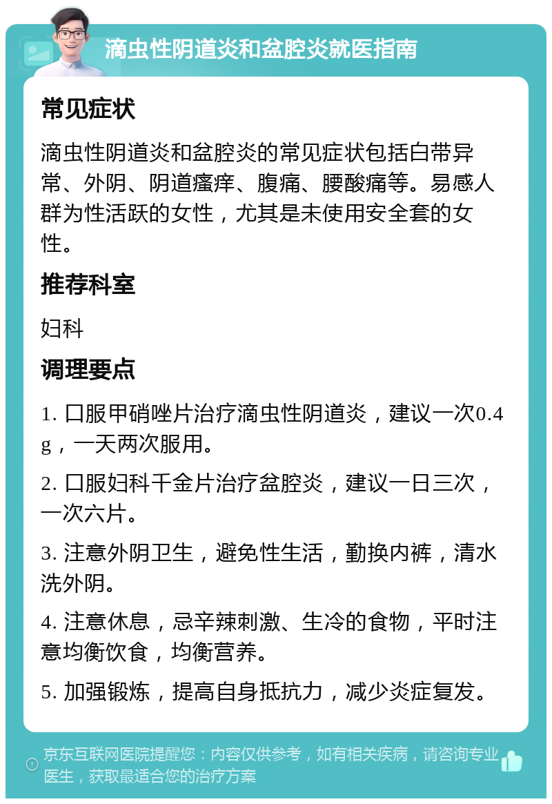 滴虫性阴道炎和盆腔炎就医指南 常见症状 滴虫性阴道炎和盆腔炎的常见症状包括白带异常、外阴、阴道瘙痒、腹痛、腰酸痛等。易感人群为性活跃的女性，尤其是未使用安全套的女性。 推荐科室 妇科 调理要点 1. 口服甲硝唑片治疗滴虫性阴道炎，建议一次0.4g，一天两次服用。 2. 口服妇科千金片治疗盆腔炎，建议一日三次，一次六片。 3. 注意外阴卫生，避免性生活，勤换内裤，清水洗外阴。 4. 注意休息，忌辛辣刺激、生冷的食物，平时注意均衡饮食，均衡营养。 5. 加强锻炼，提高自身抵抗力，减少炎症复发。