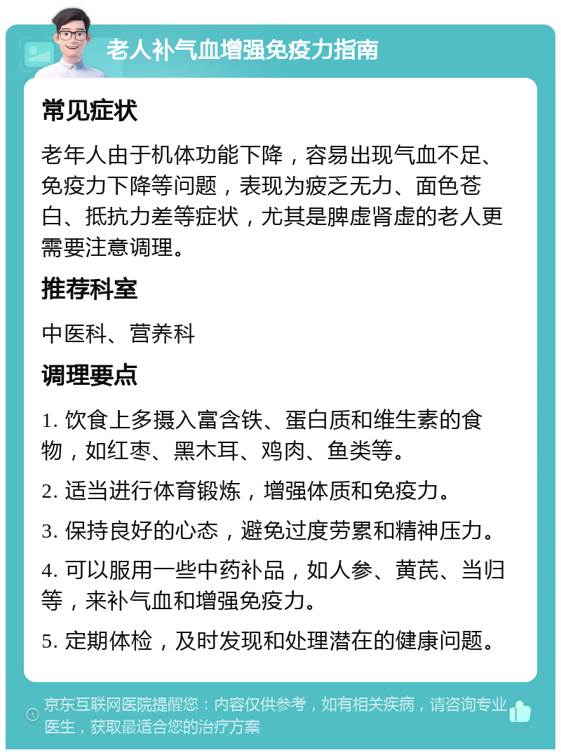 老人补气血增强免疫力指南 常见症状 老年人由于机体功能下降，容易出现气血不足、免疫力下降等问题，表现为疲乏无力、面色苍白、抵抗力差等症状，尤其是脾虚肾虚的老人更需要注意调理。 推荐科室 中医科、营养科 调理要点 1. 饮食上多摄入富含铁、蛋白质和维生素的食物，如红枣、黑木耳、鸡肉、鱼类等。 2. 适当进行体育锻炼，增强体质和免疫力。 3. 保持良好的心态，避免过度劳累和精神压力。 4. 可以服用一些中药补品，如人参、黄芪、当归等，来补气血和增强免疫力。 5. 定期体检，及时发现和处理潜在的健康问题。