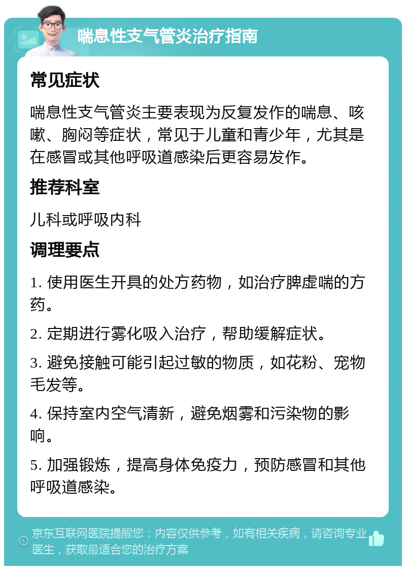 喘息性支气管炎治疗指南 常见症状 喘息性支气管炎主要表现为反复发作的喘息、咳嗽、胸闷等症状，常见于儿童和青少年，尤其是在感冒或其他呼吸道感染后更容易发作。 推荐科室 儿科或呼吸内科 调理要点 1. 使用医生开具的处方药物，如治疗脾虚喘的方药。 2. 定期进行雾化吸入治疗，帮助缓解症状。 3. 避免接触可能引起过敏的物质，如花粉、宠物毛发等。 4. 保持室内空气清新，避免烟雾和污染物的影响。 5. 加强锻炼，提高身体免疫力，预防感冒和其他呼吸道感染。