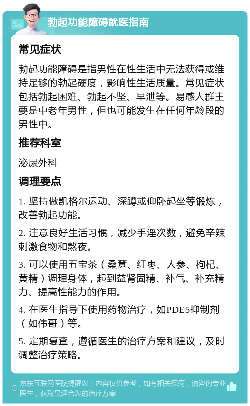 勃起功能障碍就医指南 常见症状 勃起功能障碍是指男性在性生活中无法获得或维持足够的勃起硬度，影响性生活质量。常见症状包括勃起困难、勃起不坚、早泄等。易感人群主要是中老年男性，但也可能发生在任何年龄段的男性中。 推荐科室 泌尿外科 调理要点 1. 坚持做凯格尔运动、深蹲或仰卧起坐等锻炼，改善勃起功能。 2. 注意良好生活习惯，减少手淫次数，避免辛辣刺激食物和熬夜。 3. 可以使用五宝茶（桑葚、红枣、人参、枸杞、黄精）调理身体，起到益肾固精、补气、补充精力、提高性能力的作用。 4. 在医生指导下使用药物治疗，如PDE5抑制剂（如伟哥）等。 5. 定期复查，遵循医生的治疗方案和建议，及时调整治疗策略。