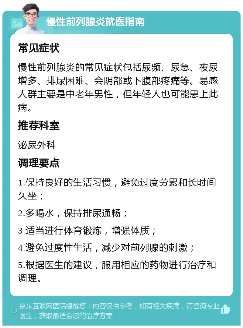 慢性前列腺炎就医指南 常见症状 慢性前列腺炎的常见症状包括尿频、尿急、夜尿增多、排尿困难、会阴部或下腹部疼痛等。易感人群主要是中老年男性，但年轻人也可能患上此病。 推荐科室 泌尿外科 调理要点 1.保持良好的生活习惯，避免过度劳累和长时间久坐； 2.多喝水，保持排尿通畅； 3.适当进行体育锻炼，增强体质； 4.避免过度性生活，减少对前列腺的刺激； 5.根据医生的建议，服用相应的药物进行治疗和调理。