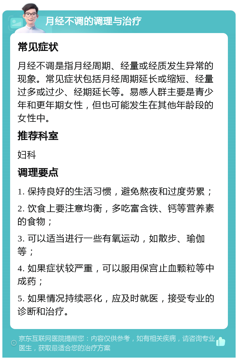 月经不调的调理与治疗 常见症状 月经不调是指月经周期、经量或经质发生异常的现象。常见症状包括月经周期延长或缩短、经量过多或过少、经期延长等。易感人群主要是青少年和更年期女性，但也可能发生在其他年龄段的女性中。 推荐科室 妇科 调理要点 1. 保持良好的生活习惯，避免熬夜和过度劳累； 2. 饮食上要注意均衡，多吃富含铁、钙等营养素的食物； 3. 可以适当进行一些有氧运动，如散步、瑜伽等； 4. 如果症状较严重，可以服用保宫止血颗粒等中成药； 5. 如果情况持续恶化，应及时就医，接受专业的诊断和治疗。