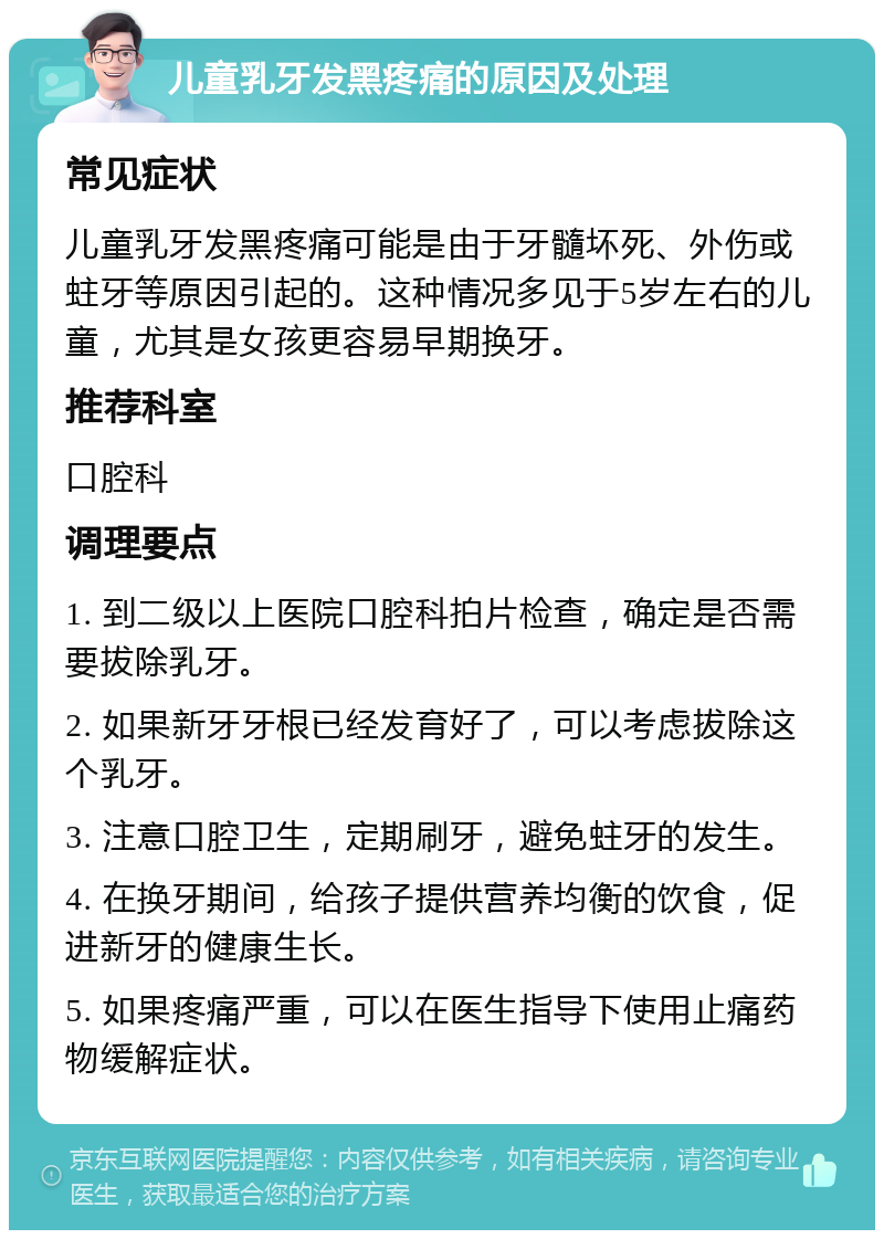 儿童乳牙发黑疼痛的原因及处理 常见症状 儿童乳牙发黑疼痛可能是由于牙髓坏死、外伤或蛀牙等原因引起的。这种情况多见于5岁左右的儿童，尤其是女孩更容易早期换牙。 推荐科室 口腔科 调理要点 1. 到二级以上医院口腔科拍片检查，确定是否需要拔除乳牙。 2. 如果新牙牙根已经发育好了，可以考虑拔除这个乳牙。 3. 注意口腔卫生，定期刷牙，避免蛀牙的发生。 4. 在换牙期间，给孩子提供营养均衡的饮食，促进新牙的健康生长。 5. 如果疼痛严重，可以在医生指导下使用止痛药物缓解症状。