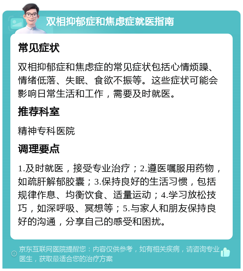 双相抑郁症和焦虑症就医指南 常见症状 双相抑郁症和焦虑症的常见症状包括心情烦躁、情绪低落、失眠、食欲不振等。这些症状可能会影响日常生活和工作，需要及时就医。 推荐科室 精神专科医院 调理要点 1.及时就医，接受专业治疗；2.遵医嘱服用药物，如疏肝解郁胶囊；3.保持良好的生活习惯，包括规律作息、均衡饮食、适量运动；4.学习放松技巧，如深呼吸、冥想等；5.与家人和朋友保持良好的沟通，分享自己的感受和困扰。