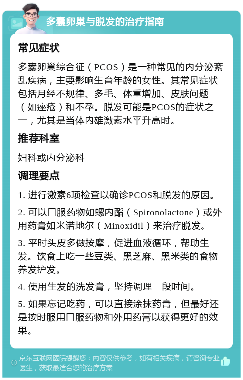 多囊卵巢与脱发的治疗指南 常见症状 多囊卵巢综合征（PCOS）是一种常见的内分泌紊乱疾病，主要影响生育年龄的女性。其常见症状包括月经不规律、多毛、体重增加、皮肤问题（如痤疮）和不孕。脱发可能是PCOS的症状之一，尤其是当体内雄激素水平升高时。 推荐科室 妇科或内分泌科 调理要点 1. 进行激素6项检查以确诊PCOS和脱发的原因。 2. 可以口服药物如螺内酯（Spironolactone）或外用药膏如米诺地尔（Minoxidil）来治疗脱发。 3. 平时头皮多做按摩，促进血液循环，帮助生发。饮食上吃一些豆类、黑芝麻、黑米类的食物养发护发。 4. 使用生发的洗发膏，坚持调理一段时间。 5. 如果忘记吃药，可以直接涂抹药膏，但最好还是按时服用口服药物和外用药膏以获得更好的效果。