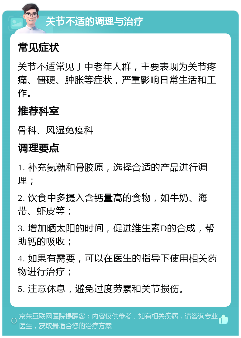 关节不适的调理与治疗 常见症状 关节不适常见于中老年人群，主要表现为关节疼痛、僵硬、肿胀等症状，严重影响日常生活和工作。 推荐科室 骨科、风湿免疫科 调理要点 1. 补充氨糖和骨胶原，选择合适的产品进行调理； 2. 饮食中多摄入含钙量高的食物，如牛奶、海带、虾皮等； 3. 增加晒太阳的时间，促进维生素D的合成，帮助钙的吸收； 4. 如果有需要，可以在医生的指导下使用相关药物进行治疗； 5. 注意休息，避免过度劳累和关节损伤。