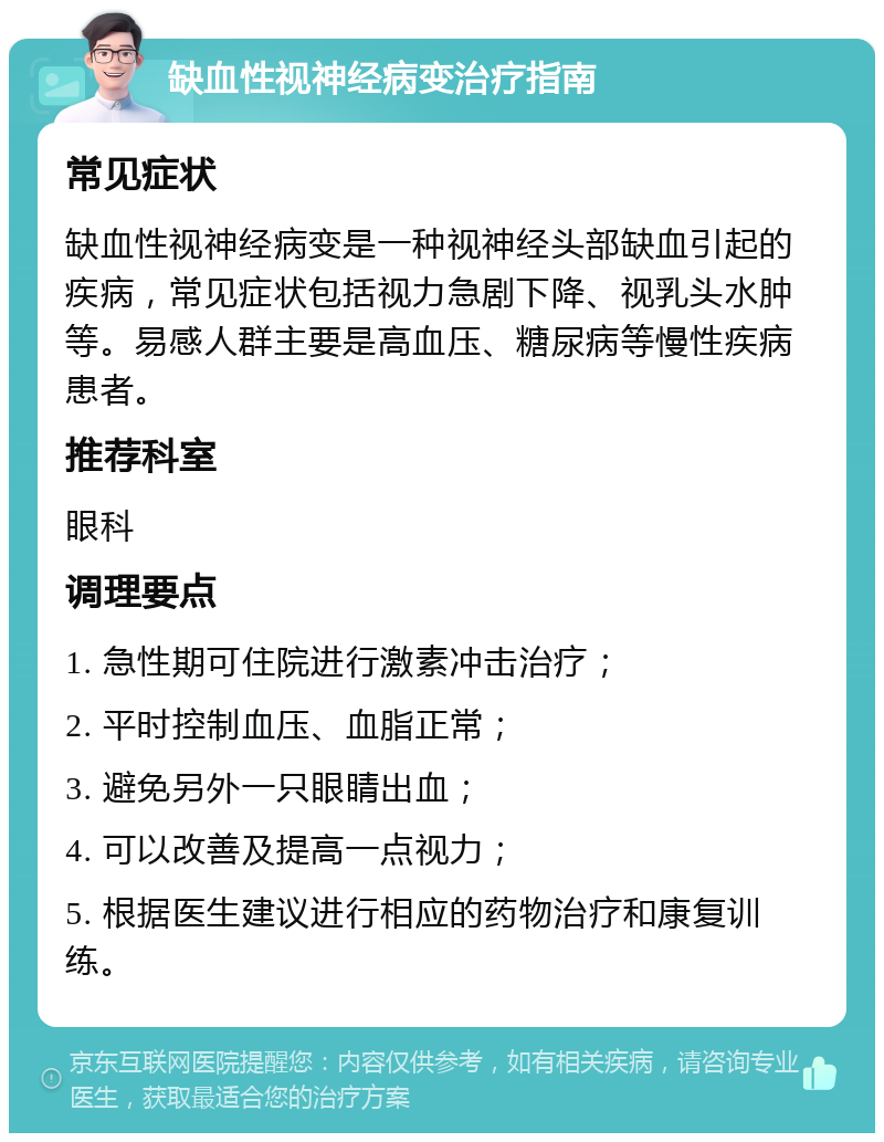 缺血性视神经病变治疗指南 常见症状 缺血性视神经病变是一种视神经头部缺血引起的疾病，常见症状包括视力急剧下降、视乳头水肿等。易感人群主要是高血压、糖尿病等慢性疾病患者。 推荐科室 眼科 调理要点 1. 急性期可住院进行激素冲击治疗； 2. 平时控制血压、血脂正常； 3. 避免另外一只眼睛出血； 4. 可以改善及提高一点视力； 5. 根据医生建议进行相应的药物治疗和康复训练。