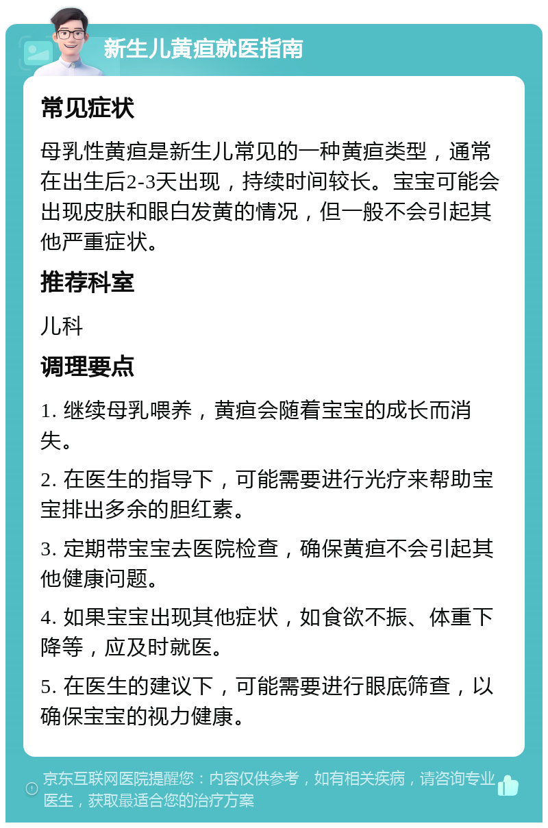 新生儿黄疸就医指南 常见症状 母乳性黄疸是新生儿常见的一种黄疸类型，通常在出生后2-3天出现，持续时间较长。宝宝可能会出现皮肤和眼白发黄的情况，但一般不会引起其他严重症状。 推荐科室 儿科 调理要点 1. 继续母乳喂养，黄疸会随着宝宝的成长而消失。 2. 在医生的指导下，可能需要进行光疗来帮助宝宝排出多余的胆红素。 3. 定期带宝宝去医院检查，确保黄疸不会引起其他健康问题。 4. 如果宝宝出现其他症状，如食欲不振、体重下降等，应及时就医。 5. 在医生的建议下，可能需要进行眼底筛查，以确保宝宝的视力健康。