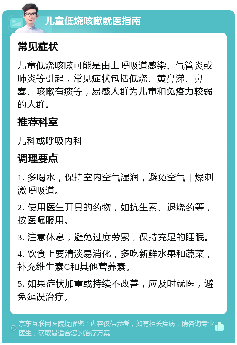 儿童低烧咳嗽就医指南 常见症状 儿童低烧咳嗽可能是由上呼吸道感染、气管炎或肺炎等引起，常见症状包括低烧、黄鼻涕、鼻塞、咳嗽有痰等，易感人群为儿童和免疫力较弱的人群。 推荐科室 儿科或呼吸内科 调理要点 1. 多喝水，保持室内空气湿润，避免空气干燥刺激呼吸道。 2. 使用医生开具的药物，如抗生素、退烧药等，按医嘱服用。 3. 注意休息，避免过度劳累，保持充足的睡眠。 4. 饮食上要清淡易消化，多吃新鲜水果和蔬菜，补充维生素C和其他营养素。 5. 如果症状加重或持续不改善，应及时就医，避免延误治疗。