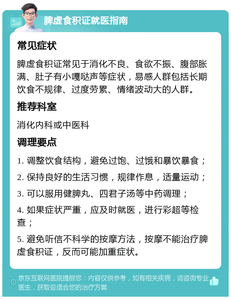 脾虚食积证就医指南 常见症状 脾虚食积证常见于消化不良、食欲不振、腹部胀满、肚子有小嘎哒声等症状，易感人群包括长期饮食不规律、过度劳累、情绪波动大的人群。 推荐科室 消化内科或中医科 调理要点 1. 调整饮食结构，避免过饱、过饿和暴饮暴食； 2. 保持良好的生活习惯，规律作息，适量运动； 3. 可以服用健脾丸、四君子汤等中药调理； 4. 如果症状严重，应及时就医，进行彩超等检查； 5. 避免听信不科学的按摩方法，按摩不能治疗脾虚食积证，反而可能加重症状。