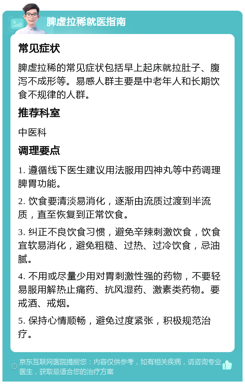 脾虚拉稀就医指南 常见症状 脾虚拉稀的常见症状包括早上起床就拉肚子、腹泻不成形等。易感人群主要是中老年人和长期饮食不规律的人群。 推荐科室 中医科 调理要点 1. 遵循线下医生建议用法服用四神丸等中药调理脾胃功能。 2. 饮食要清淡易消化，逐渐由流质过渡到半流质，直至恢复到正常饮食。 3. 纠正不良饮食习惯，避免辛辣刺激饮食，饮食宜软易消化，避免粗糙、过热、过冷饮食，忌油腻。 4. 不用或尽量少用对胃刺激性强的药物，不要轻易服用解热止痛药、抗风湿药、激素类药物。要戒酒、戒烟。 5. 保持心情顺畅，避免过度紧张，积极规范治疗。